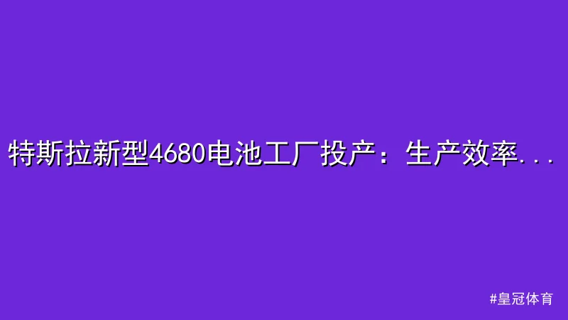 特斯拉新型4680电池工厂投产：生产效率和环保双突破